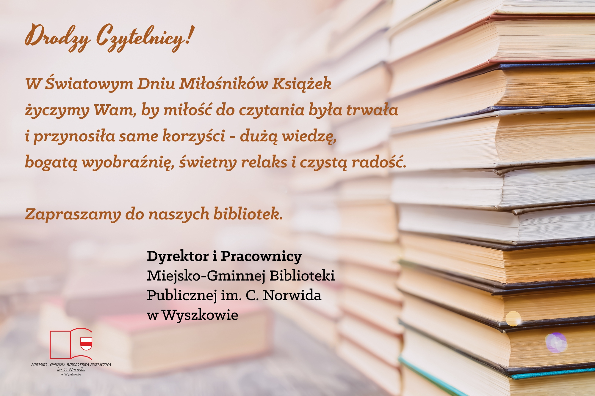 Drodzy Czytelnicy! W Światowym Dniu Miłośników Książek życzymy Wam, by miłość do czytania była trwała i przynosiła same korzyści - dużą wiedzę, bogatą wyobraźnię, świetny relaks i czystą radość. Zapraszamy do naszych bibliotek.  Dyrektor i Pracownicy Miejsko-Gminnej Biblioteki Publicznej im. C. Norwida w Wyszkowie
